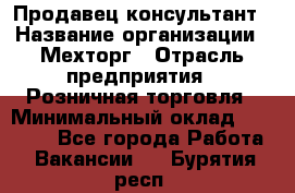 Продавец-консультант › Название организации ­ Мехторг › Отрасль предприятия ­ Розничная торговля › Минимальный оклад ­ 25 000 - Все города Работа » Вакансии   . Бурятия респ.